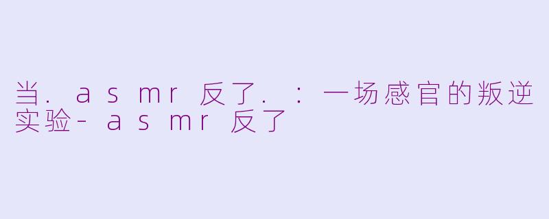 当.asmr反了.：一场感官的叛逆实验-asmr反了