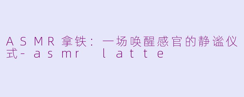 ASMR拿铁：一场唤醒感官的静谧仪式-asmr latte
