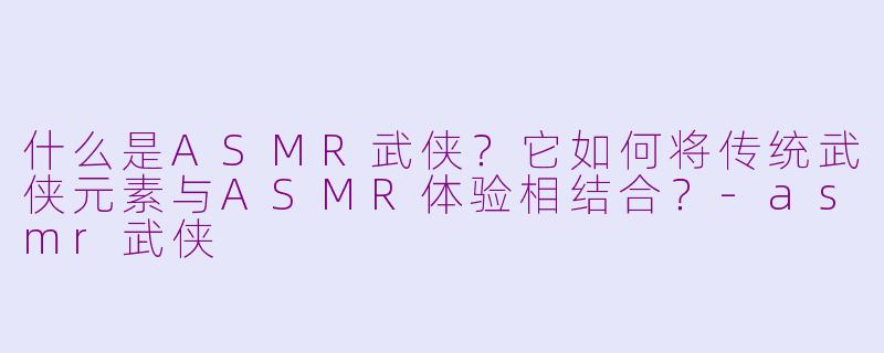 什么是ASMR武侠？它如何将传统武侠元素与ASMR体验相结合？-asmr武侠