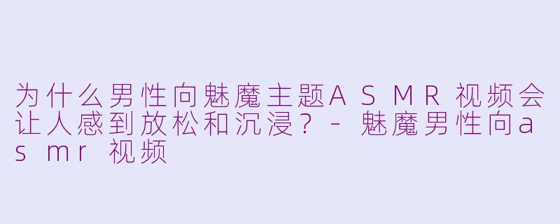 为什么男性向魅魔主题ASMR视频会让人感到放松和沉浸?-魅魔男性向asmr视频