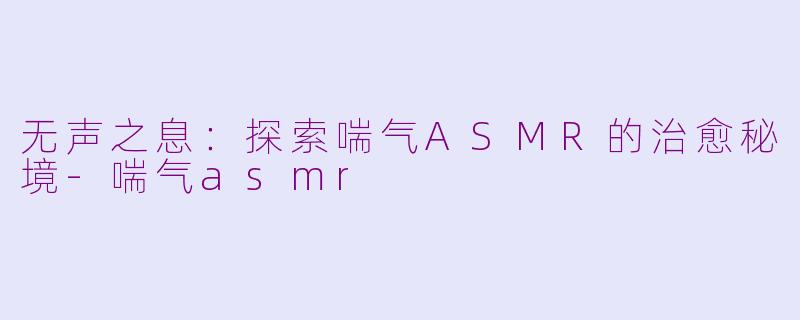 无声之息:探索喘气ASMR的治愈秘境-喘气asmr