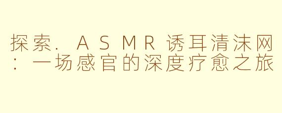 探索.ASMR诱耳清沫网:一场感官的深度疗愈之旅