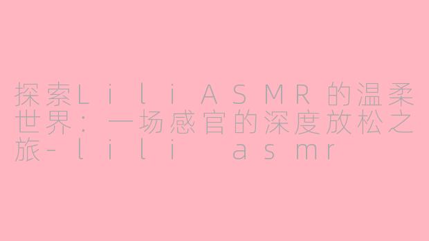 探索LiliASMR的温柔世界：一场感官的深度放松之旅-lili asmr