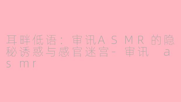 耳畔低语:审讯ASMR的隐秘诱惑与感官迷宫-审讯 asmr