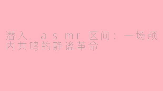 潜入.asmr区间:一场颅内共鸣的静谧革命