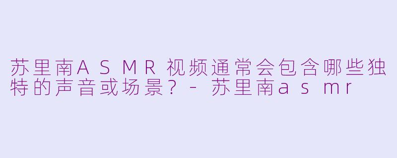 苏里南ASMR视频通常会包含哪些独特的声音或场景?-苏里南asmr