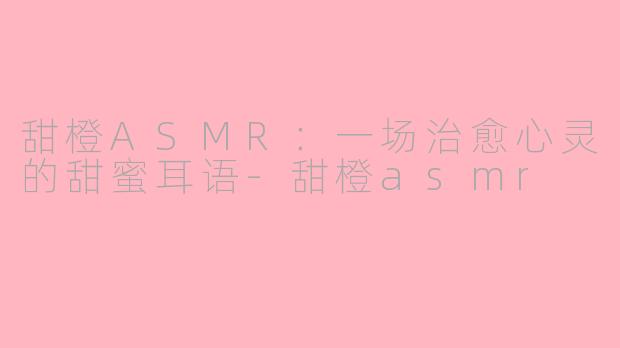 甜橙ASMR:一场治愈心灵的甜蜜耳语-甜橙asmr