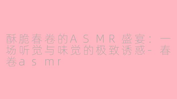 酥脆春卷的ASMR盛宴：一场听觉与味觉的极致诱惑-春卷asmr