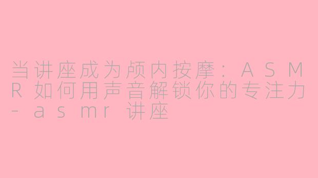 当讲座成为颅内按摩：ASMR如何用声音解锁你的专注力-asmr讲座
