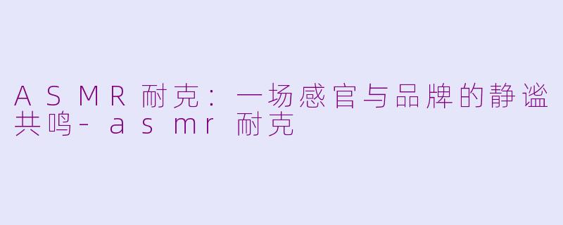 ASMR耐克:一场感官与品牌的静谧共鸣-asmr耐克