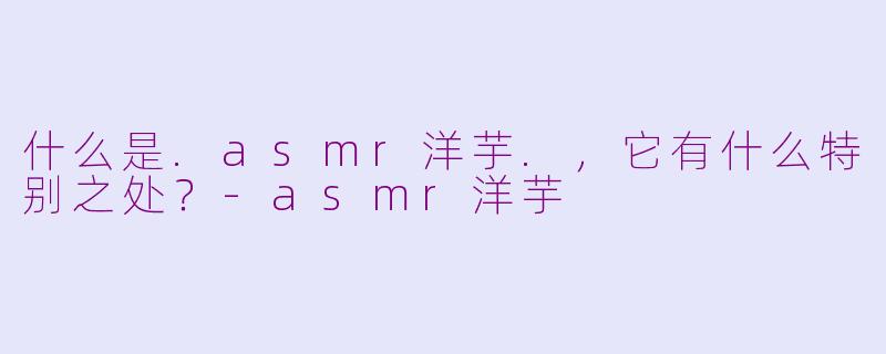 什么是.asmr洋芋.，它有什么特别之处？-asmr洋芋