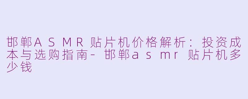 邯郸ASMR贴片机价格解析：投资成本与选购指南-邯郸asmr贴片机多少钱