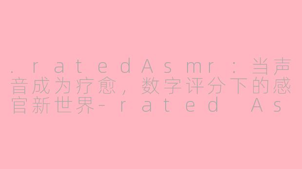.ratedAsmr:当声音成为疗愈,数字评分下的感官新世界-rated Asmr