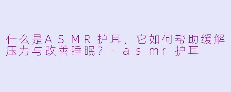 什么是ASMR护耳,它如何帮助缓解压力与改善睡眠?-asmr护耳