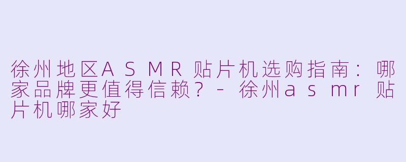 徐州地区ASMR贴片机选购指南：哪家品牌更值得信赖？-徐州asmr贴片机哪家好