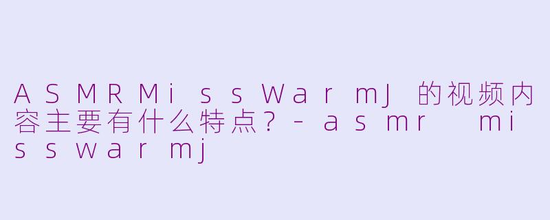 ASMRMissWarmJ的视频内容主要有什么特点？-asmr misswarmj
