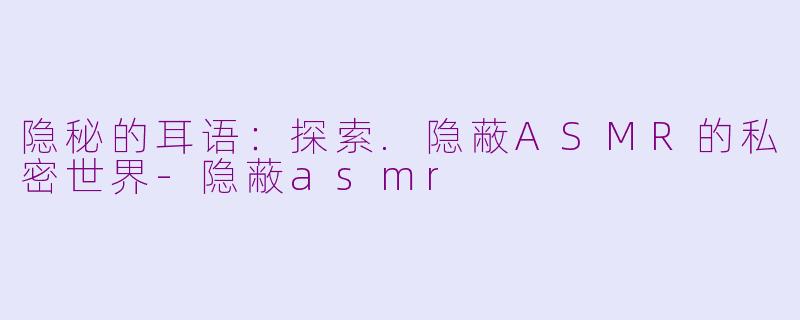 隐秘的耳语:探索.隐蔽ASMR的私密世界-隐蔽asmr