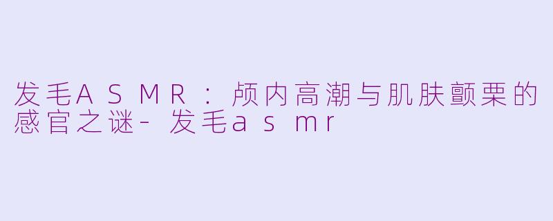 发毛ASMR:颅内高潮与肌肤颤栗的感官之谜-发毛asmr