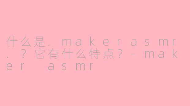 什么是.makerasmr.？它有什么特点？-maker asmr
