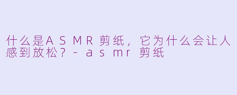 什么是ASMR剪纸,它为什么会让人感到放松?-asmr剪纸