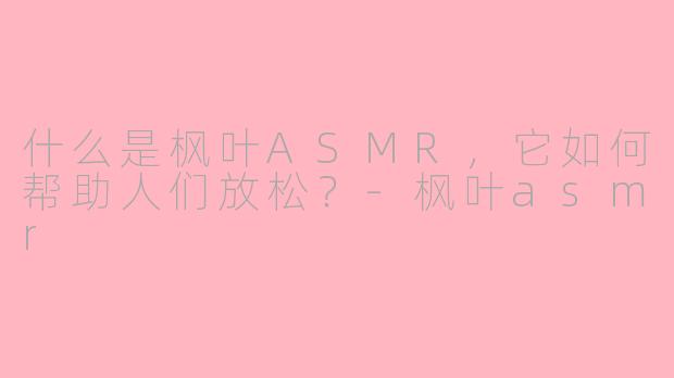 什么是枫叶ASMR,它如何帮助人们放松?-枫叶asmr