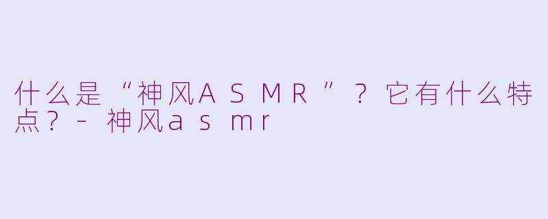 什么是“神风ASMR”？它有什么特点？