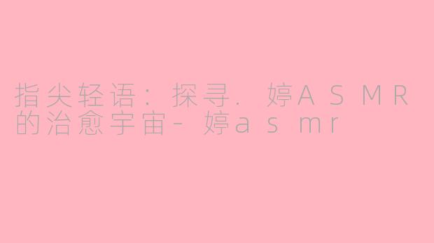 指尖轻语：探寻.婷ASMR的治愈宇宙-婷asmr
