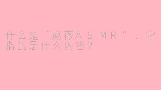 什么是“赵薇ASMR”，它指的是什么内容？