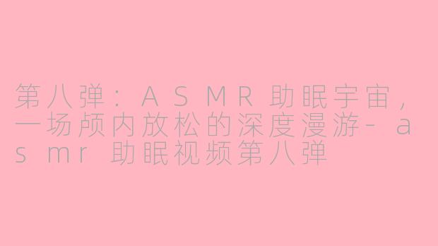 第八弹:ASMR助眠宇宙,一场颅内放松的深度漫游-asmr助眠视频第八弹