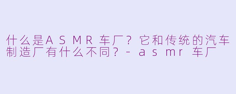 什么是ASMR车厂?它和传统的汽车制造厂有什么不同?-asmr车厂