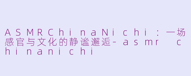 ASMRChinaNichi:一场感官与文化的静谧邂逅-asmr chinanichi