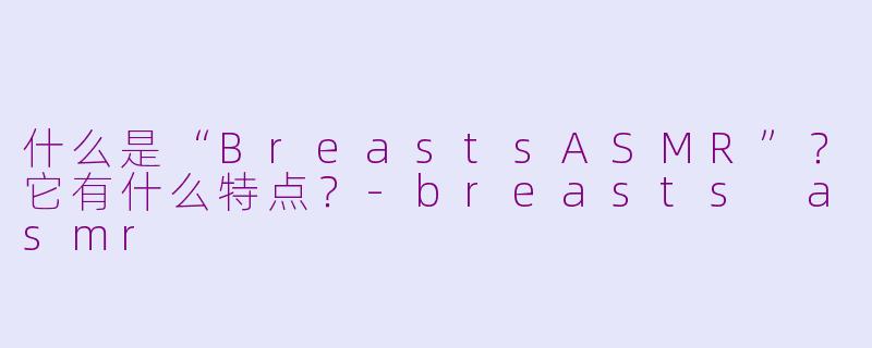什么是“BreastsASMR”?它有什么特点?-breasts asmr