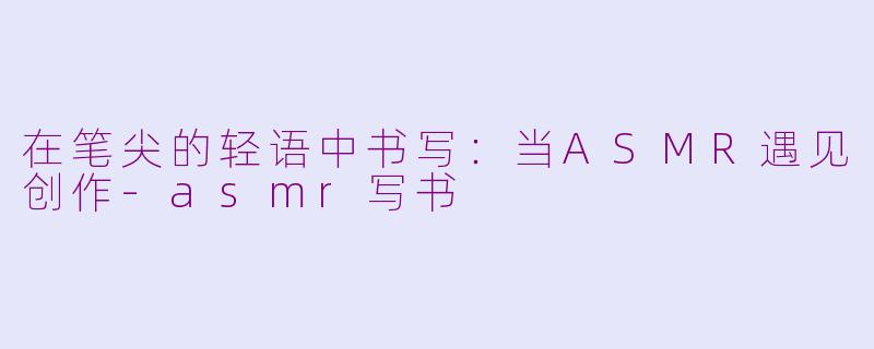 在笔尖的轻语中书写：当ASMR遇见创作-asmr写书