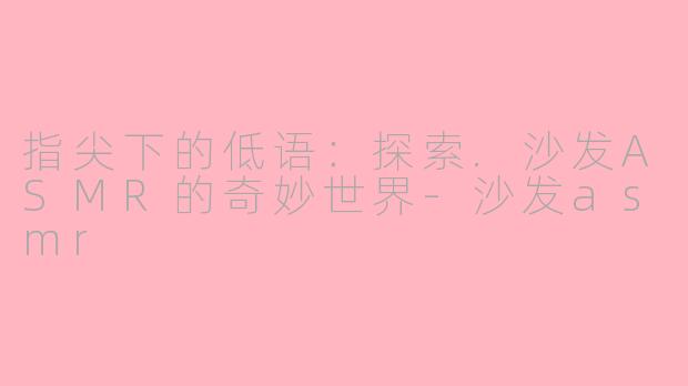 指尖下的低语:探索.沙发ASMR的奇妙世界-沙发asmr