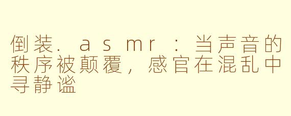 倒装.asmr:当声音的秩序被颠覆,感官在混乱中寻静谧