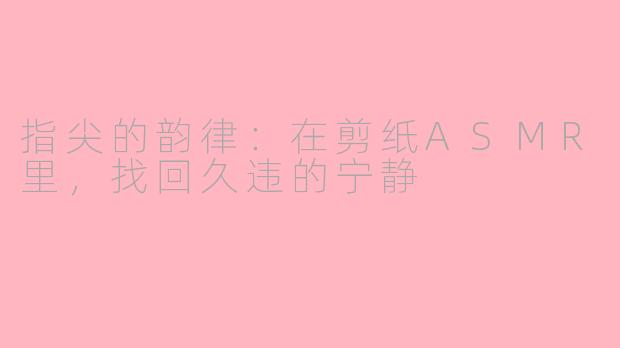 指尖的韵律：在剪纸ASMR里，找回久违的宁静