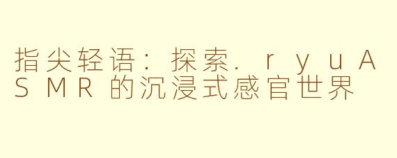 指尖轻语：探索.ryuASMR的沉浸式感官世界