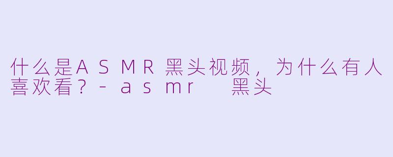 什么是ASMR黑头视频,为什么有人喜欢看?-asmr 黑头