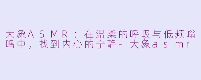 大象ASMR：在温柔的呼吸与低频嗡鸣中，找到内心的宁静-大象asmr
