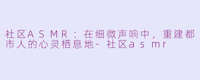社区ASMR：在细微声响中，重建都市人的心灵栖息地-社区asmr