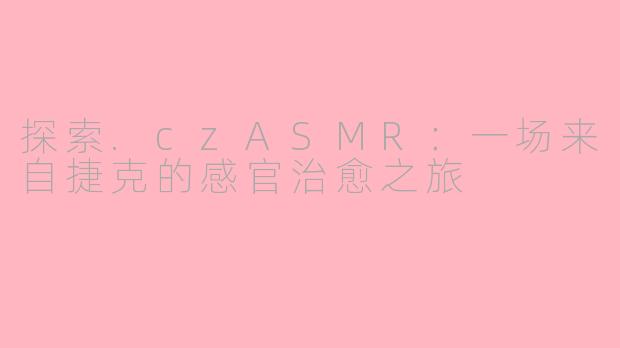 探索.czASMR:一场来自捷克的感官治愈之旅