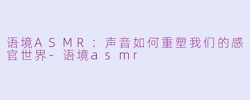 语境ASMR：声音如何重塑我们的感官世界-语境asmr