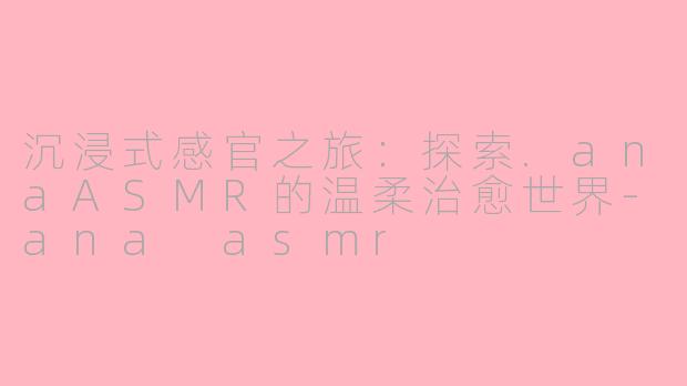 沉浸式感官之旅：探索.anaASMR的温柔治愈世界-ana asmr