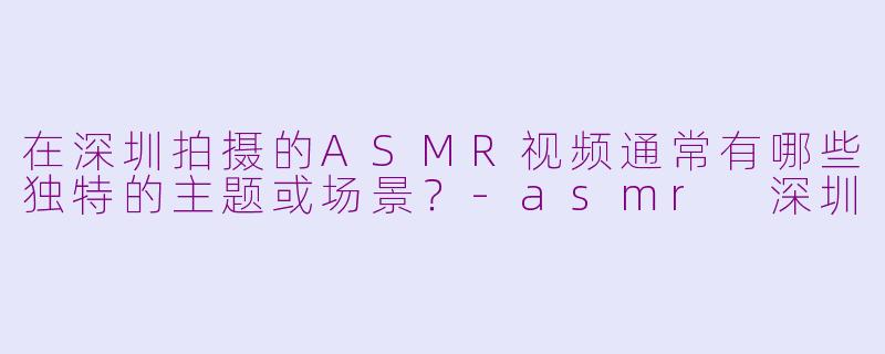 在深圳拍摄的ASMR视频通常有哪些独特的主题或场景？-asmr 深圳