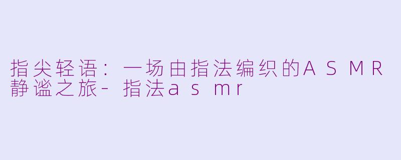 指尖轻语:一场由指法编织的ASMR静谧之旅-指法asmr