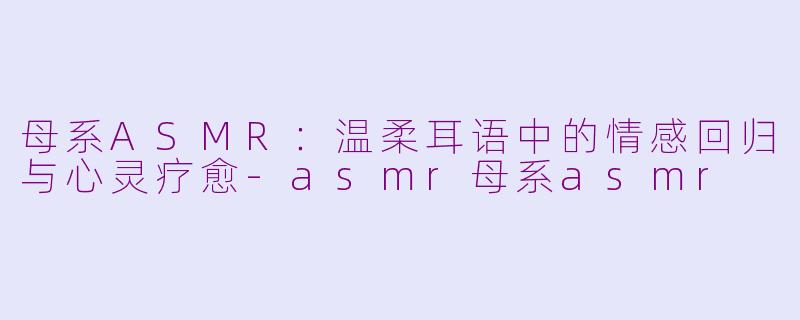 母系ASMR：温柔耳语中的情感回归与心灵疗愈-asmr母系asmr