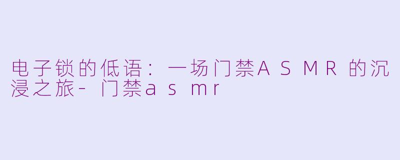 电子锁的低语：一场门禁ASMR的沉浸之旅-门禁asmr