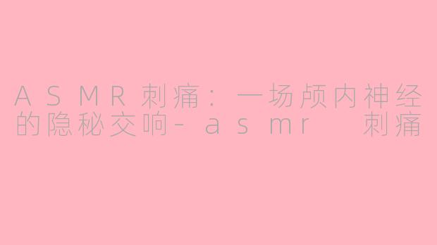 ASMR刺痛:一场颅内神经的隐秘交响-asmr 刺痛