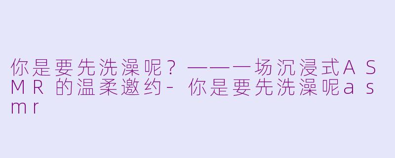 你是要先洗澡呢？——一场沉浸式ASMR的温柔邀约