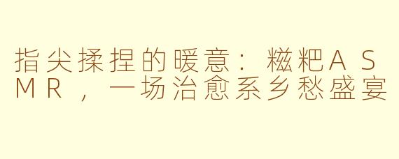 指尖揉捏的暖意：糍粑ASMR，一场治愈系乡愁盛宴